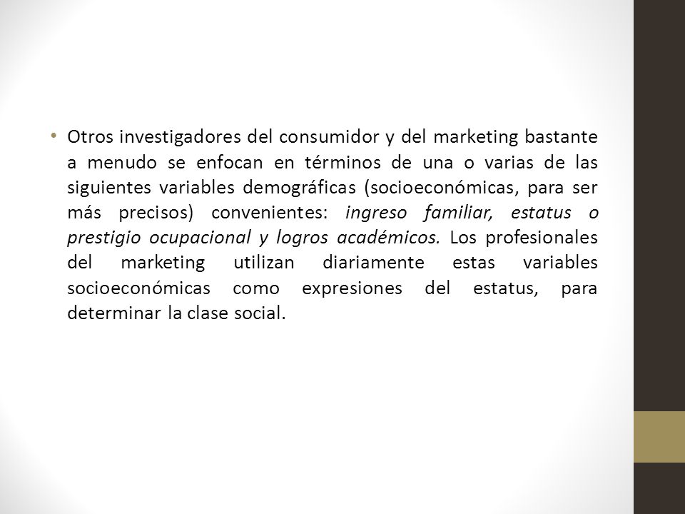 Otros investigadores del consumidor y del marketing bastante a menudo se enfocan en términos de una o varias de las siguientes variables demográficas (socioeconómicas, para ser más precisos) convenientes: ingreso familiar, estatus o prestigio ocupacional y logros académicos.