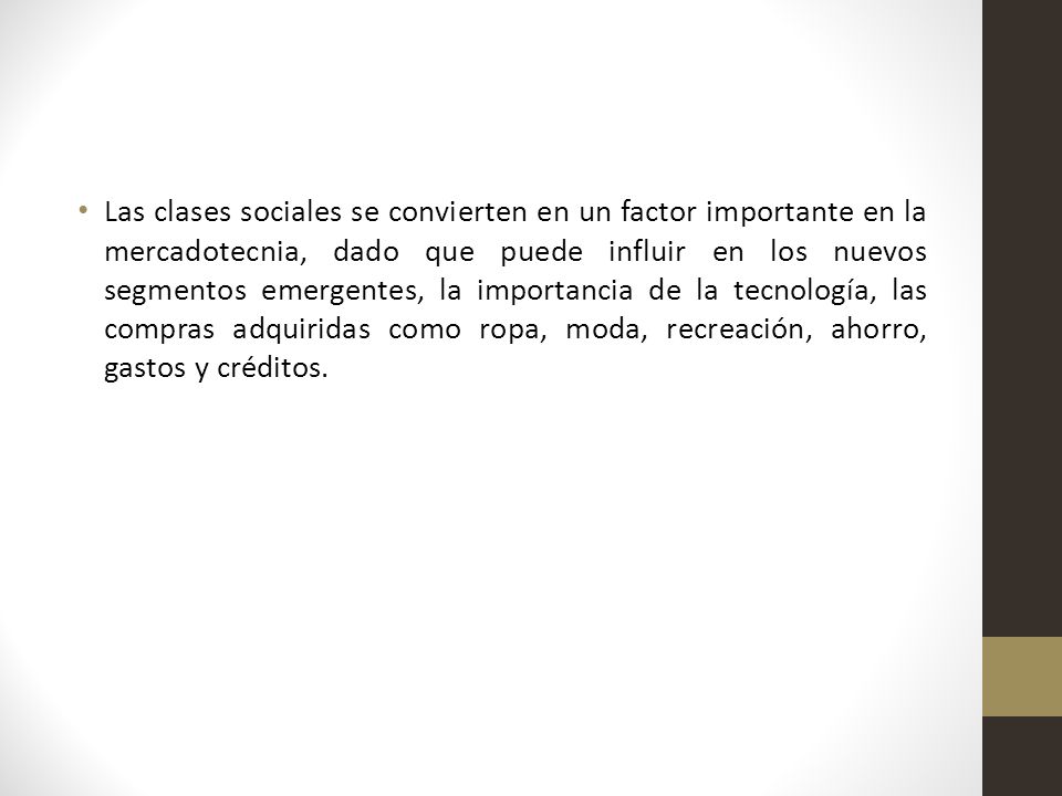 Las clases sociales se convierten en un factor importante en la mercadotecnia, dado que puede influir en los nuevos segmentos emergentes, la importancia de la tecnología, las compras adquiridas como ropa, moda, recreación, ahorro, gastos y créditos.