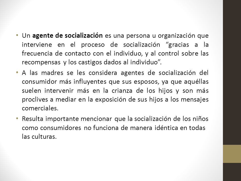 Un agente de socialización es una persona u organización que interviene en el proceso de socialización gracias a la frecuencia de contacto con el individuo, y al control sobre las recompensas y los castigos dados al individuo .
