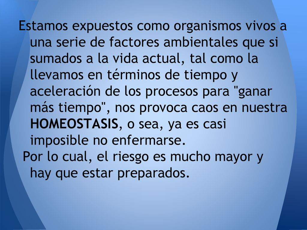 Estamos expuestos como organismos vivos a una serie de factores ambientales que si sumados a la vida actual, tal como la llevamos en términos de tiempo y aceleración de los procesos para ganar más tiempo , nos provoca caos en nuestra HOMEOSTASIS, o sea, ya es casi imposible no enfermarse.