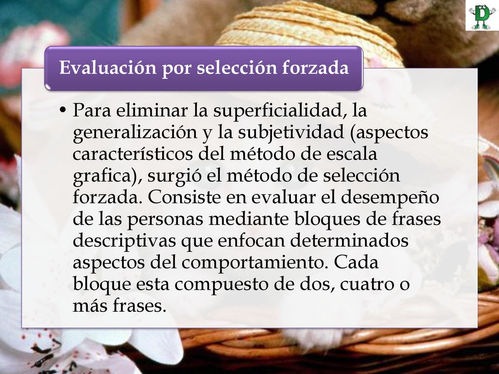 Para eliminar la superficialidad, la generalización y la subjetividad (aspectos característicos del método de escala grafica), surgió el método de selección forzada. Consiste en evaluar el desempeño de las personas mediante bloques de frases descriptivas que enfocan determinados aspectos del comportamiento. Cada bloque esta compuesto de dos, cuatro o más frases.