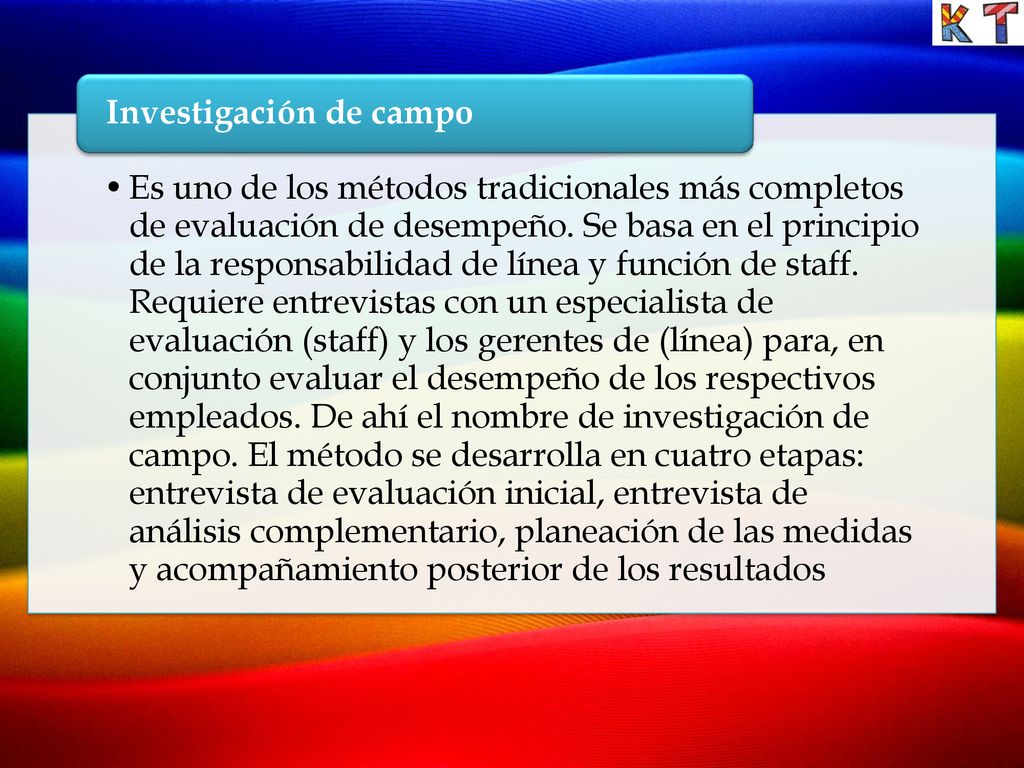 Es uno de los métodos tradicionales más completos de evaluación de desempeño. Se basa en el principio de la responsabilidad de línea y función de staff. Requiere entrevistas con un especialista de evaluación (staff) y los gerentes de (línea) para, en conjunto evaluar el desempeño de los respectivos empleados. De ahí el nombre de investigación de campo. El método se desarrolla en cuatro etapas: entrevista de evaluación inicial, entrevista de análisis complementario, planeación de las medidas y acompañamiento posterior de los resultados