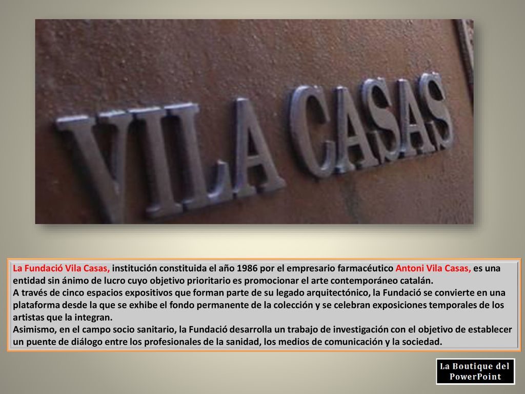 La Fundació Vila Casas, institución constituida el año 1986 por el empresario farmacéutico Antoni Vila Casas, es una entidad sin ánimo de lucro cuyo objetivo prioritario es promocionar el arte contemporáneo catalán.