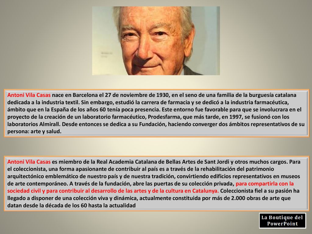 Antoni Vila Casas nace en Barcelona el 27 de noviembre de 1930, en el seno de una familia de la burguesía catalana dedicada a la industria textil. Sin embargo, estudió la carrera de farmacia y se dedicó a la industria farmacéutica, ámbito que en la España de los años 60 tenía poca presencia. Este entorno fue favorable para que se involucrara en el proyecto de la creación de un laboratorio farmacéutico, Prodesfarma, que más tarde, en 1997, se fusionó con los laboratorios Almirall. Desde entonces se dedica a su Fundación, haciendo converger dos ámbitos representativos de su persona: arte y salud.