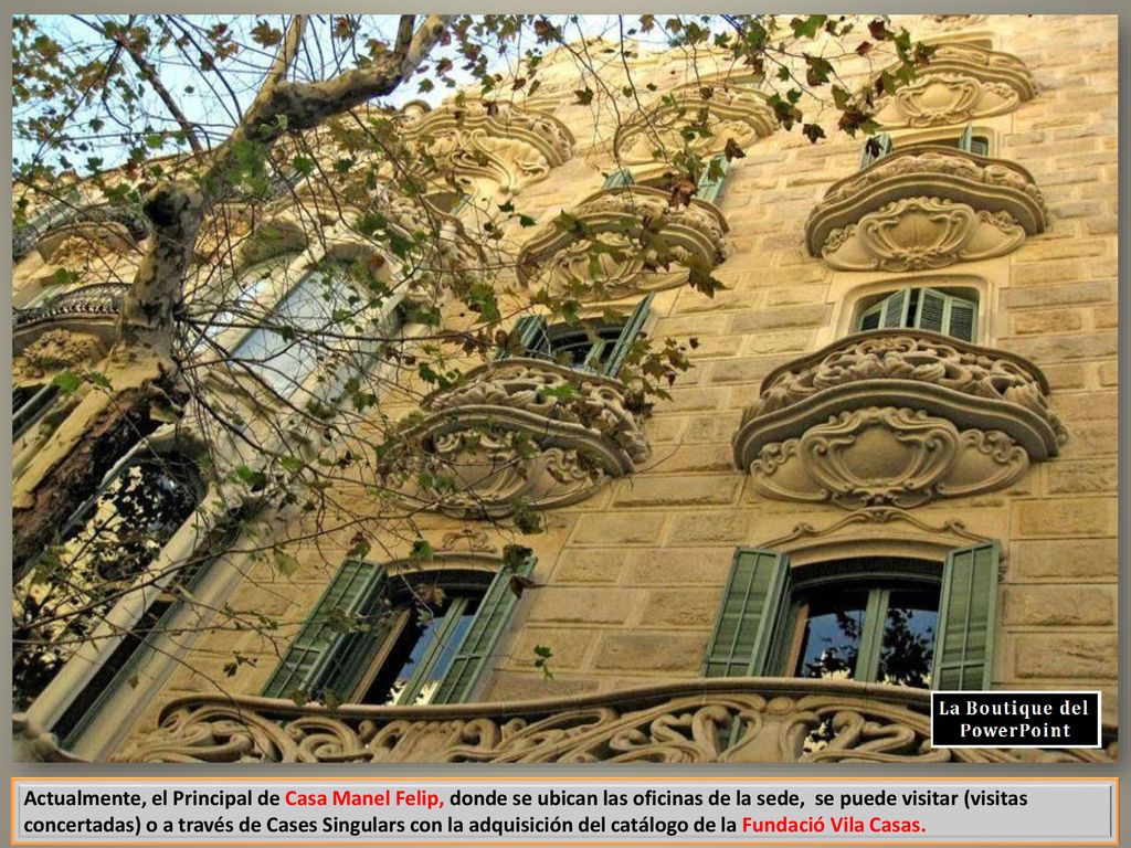 Actualmente, el Principal de Casa Manel Felip, donde se ubican las oficinas de la sede, se puede visitar (visitas concertadas) o a través de Cases Singulars con la adquisición del catálogo de la Fundació Vila Casas.