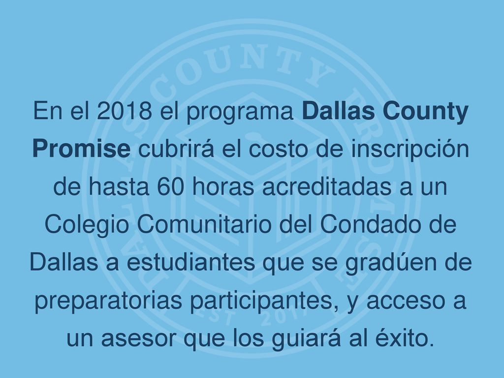 En el 2018 el programa Dallas County Promise cubrirá el costo de inscripción de hasta 60 horas acreditadas a un Colegio Comunitario del Condado de Dallas a estudiantes que se gradúen de preparatorias participantes, y acceso a un asesor que los guiará al éxito.