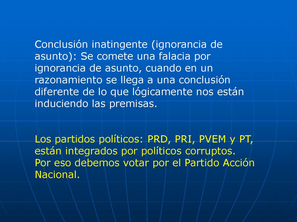 Conclusión inatingente (ignorancia de asunto): Se comete una falacia por ignorancia de asunto, cuando en un razonamiento se llega a una conclusión diferente de lo que lógicamente nos están induciendo las premisas.