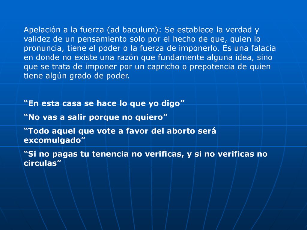 Apelación a la fuerza (ad baculum): Se establece la verdad y validez de un pensamiento solo por el hecho de que, quien lo pronuncia, tiene el poder o la fuerza de imponerlo. Es una falacia en donde no existe una razón que fundamente alguna idea, sino que se trata de imponer por un capricho o prepotencia de quien tiene algún grado de poder.