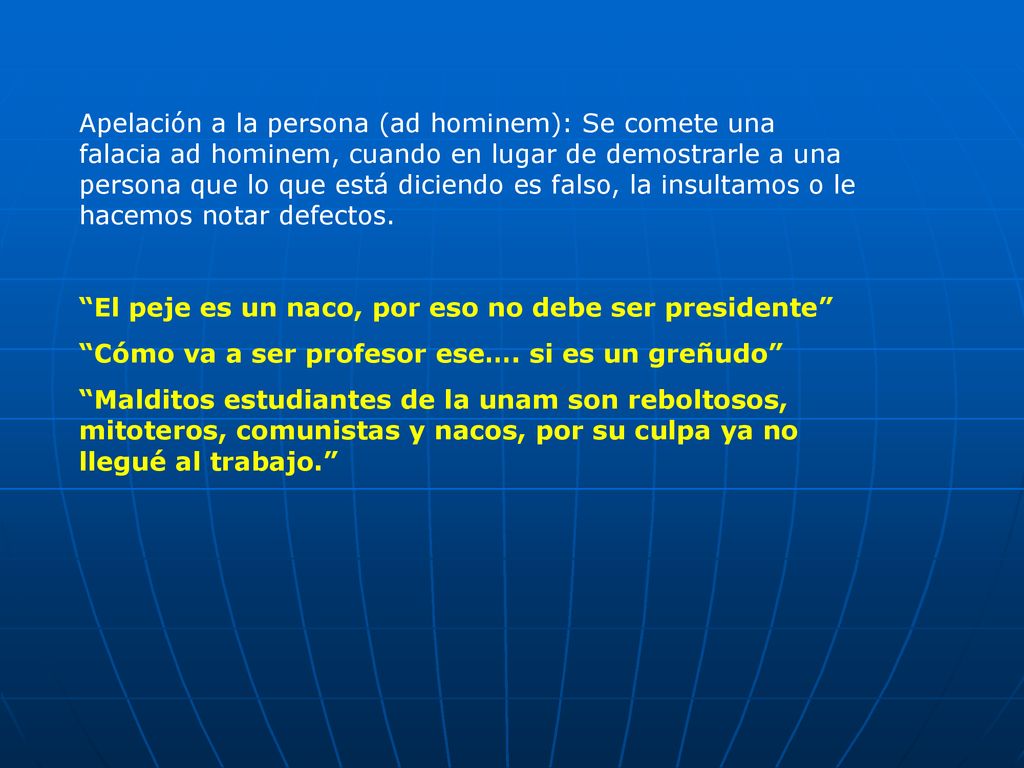 Apelación a la persona (ad hominem): Se comete una falacia ad hominem, cuando en lugar de demostrarle a una persona que lo que está diciendo es falso, la insultamos o le hacemos notar defectos.