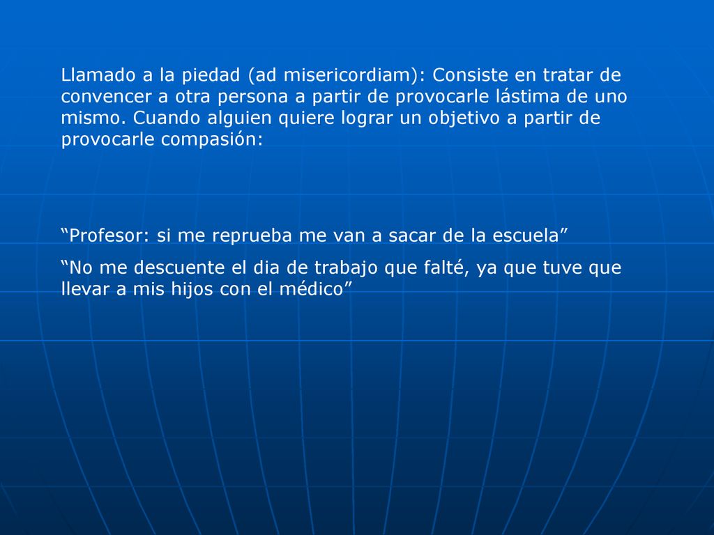 Llamado a la piedad (ad misericordiam): Consiste en tratar de convencer a otra persona a partir de provocarle lástima de uno mismo. Cuando alguien quiere lograr un objetivo a partir de provocarle compasión: