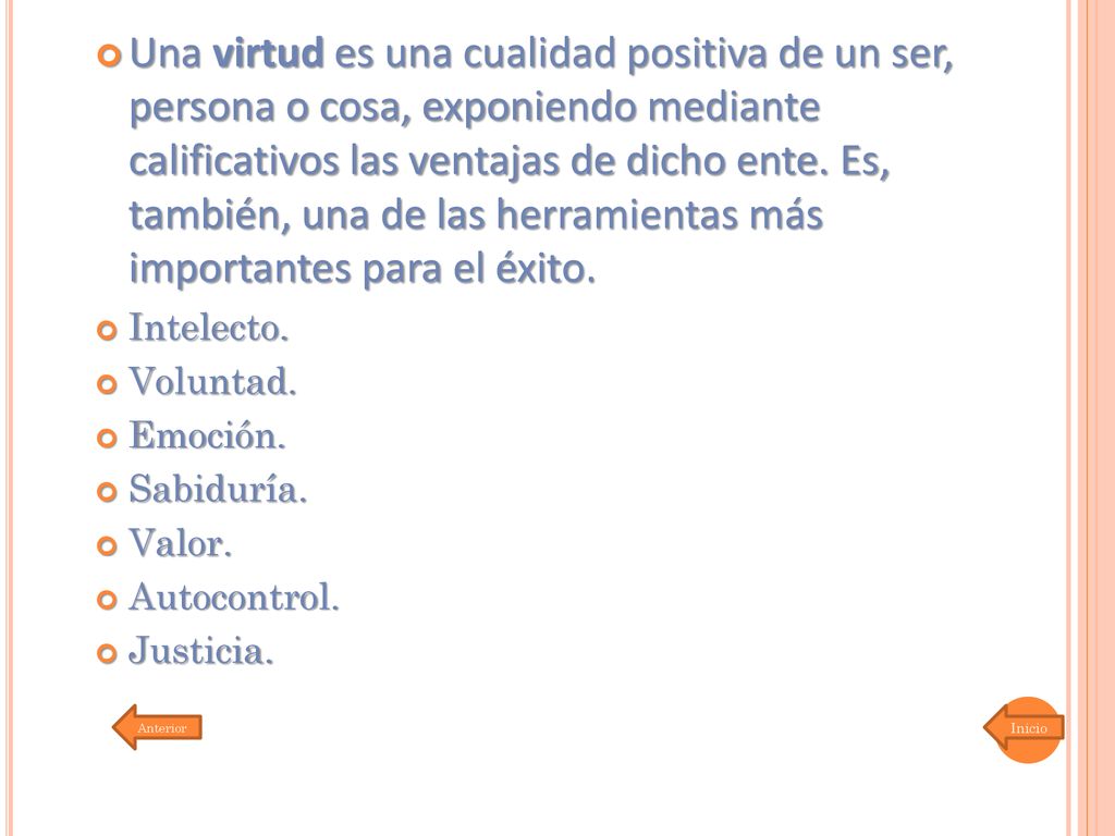 Una virtud es una cualidad positiva de un ser, persona o cosa, exponiendo mediante calificativos las ventajas de dicho ente. Es, también, una de las herramientas más importantes para el éxito.