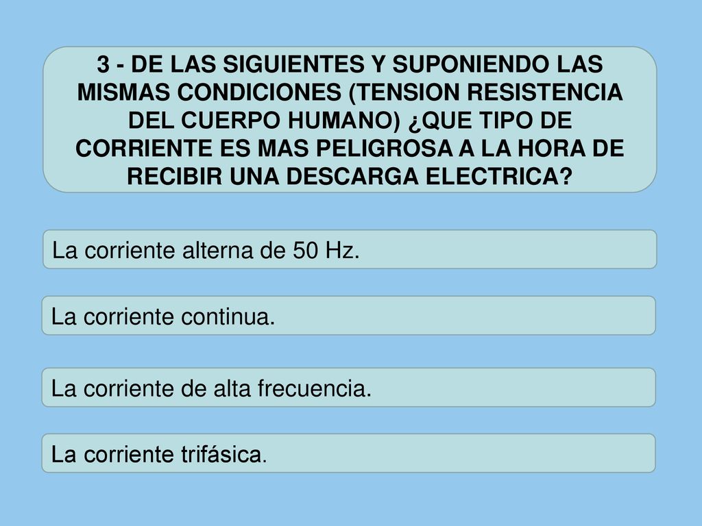 3 - DE LAS SIGUIENTES Y SUPONIENDO LAS MISMAS CONDICIONES (TENSION RESISTENCIA DEL CUERPO HUMANO) ¿QUE TIPO DE CORRIENTE ES MAS PELIGROSA A LA HORA DE RECIBIR UNA DESCARGA ELECTRICA