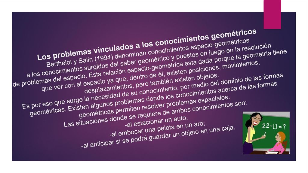 Los problemas vinculados a los conocimientos geométricos Berthelot y Salin (1994) denominan conocimientos espacio-geométricos a los conocimientos surgidos del saber geométrico y puestos en juego en la resolución de problemas del espacio.