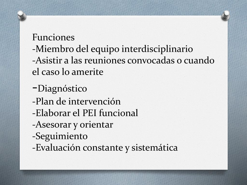 Funciones -Miembro del equipo interdisciplinario -Asistir a las reuniones convocadas o cuando el caso lo amerite -Diagnóstico -Plan de intervención -Elaborar el PEI funcional -Asesorar y orientar -Seguimiento -Evaluación constante y sistemática
