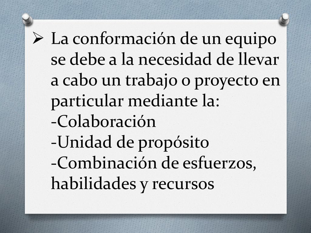 La conformación de un equipo se debe a la necesidad de llevar a cabo un trabajo o proyecto en particular mediante la: -Colaboración -Unidad de propósito -Combinación de esfuerzos, habilidades y recursos