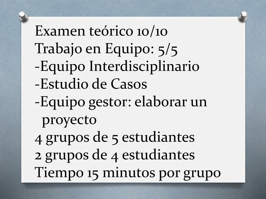 Examen teórico 10/10 Trabajo en Equipo: 5/5 -Equipo Interdisciplinario -Estudio de Casos -Equipo gestor: elaborar un proyecto 4 grupos de 5 estudiantes 2 grupos de 4 estudiantes Tiempo 15 minutos por grupo
