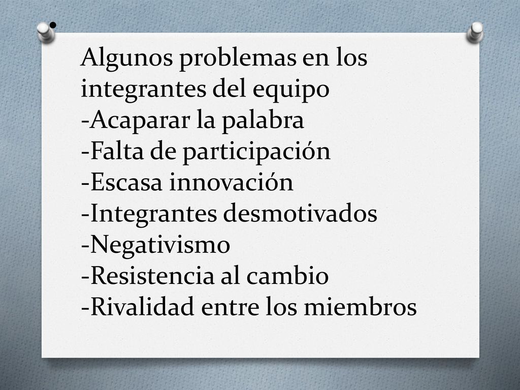 Algunos problemas en los integrantes del equipo -Acaparar la palabra -Falta de participación -Escasa innovación -Integrantes desmotivados -Negativismo -Resistencia al cambio -Rivalidad entre los miembros