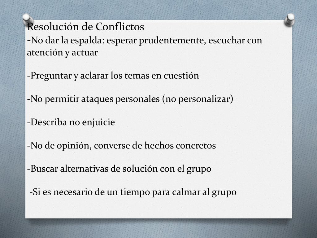 Resolución de Conflictos -No dar la espalda: esperar prudentemente, escuchar con atención y actuar -Preguntar y aclarar los temas en cuestión -No permitir ataques personales (no personalizar) -Describa no enjuicie -No de opinión, converse de hechos concretos -Buscar alternativas de solución con el grupo -Si es necesario de un tiempo para calmar al grupo