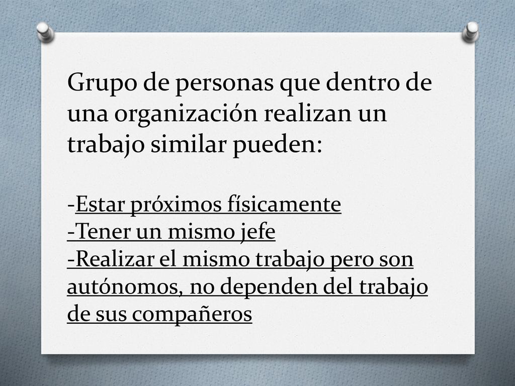 Grupo de personas que dentro de una organización realizan un trabajo similar pueden: -Estar próximos físicamente -Tener un mismo jefe -Realizar el mismo trabajo pero son autónomos, no dependen del trabajo de sus compañeros