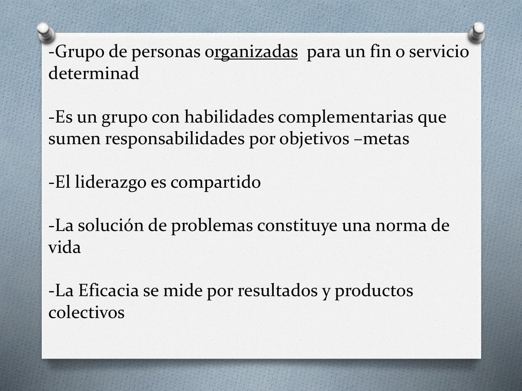 -Grupo de personas organizadas para un fin o servicio determinad -Es un grupo con habilidades complementarias que sumen responsabilidades por objetivos –metas -El liderazgo es compartido -La solución de problemas constituye una norma de vida -La Eficacia se mide por resultados y productos colectivos