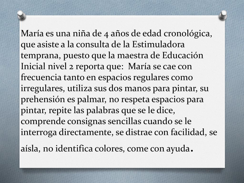 María es una niña de 4 años de edad cronológica, que asiste a la consulta de la Estimuladora temprana, puesto que la maestra de Educación Inicial nivel 2 reporta que: María se cae con frecuencia tanto en espacios regulares como irregulares, utiliza sus dos manos para pintar, su prehensión es palmar, no respeta espacios para pintar, repite las palabras que se le dice, comprende consignas sencillas cuando se le interroga directamente, se distrae con facilidad, se aísla, no identifica colores, come con ayuda.