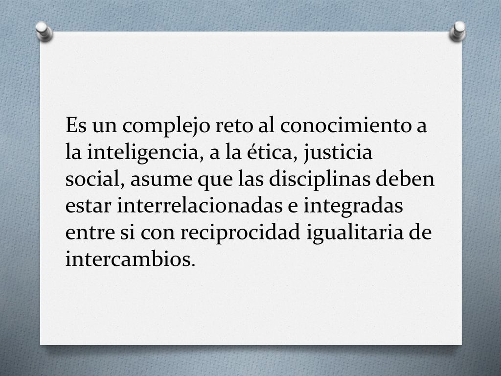 Es un complejo reto al conocimiento a la inteligencia, a la ética, justicia social, asume que las disciplinas deben estar interrelacionadas e integradas entre si con reciprocidad igualitaria de intercambios.