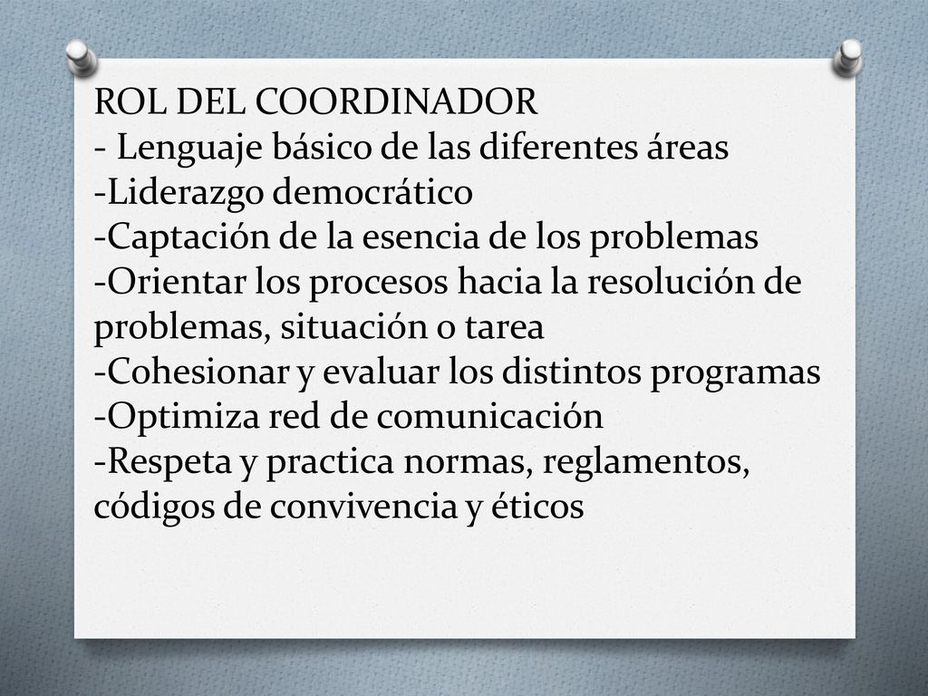 ROL DEL COORDINADOR - Lenguaje básico de las diferentes áreas -Liderazgo democrático -Captación de la esencia de los problemas -Orientar los procesos hacia la resolución de problemas, situación o tarea -Cohesionar y evaluar los distintos programas -Optimiza red de comunicación -Respeta y practica normas, reglamentos, códigos de convivencia y éticos