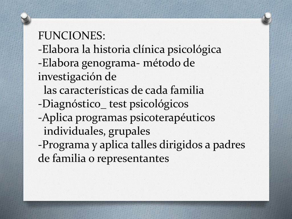 FUNCIONES: -Elabora la historia clínica psicológica -Elabora genograma- método de investigación de las características de cada familia -Diagnóstico_ test psicológicos -Aplica programas psicoterapéuticos individuales, grupales -Programa y aplica talles dirigidos a padres de familia o representantes