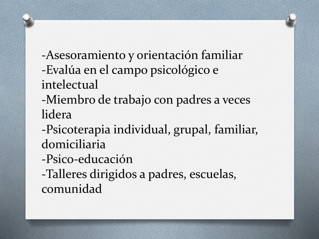 -Asesoramiento y orientación familiar -Evalúa en el campo psicológico e intelectual -Miembro de trabajo con padres a veces lidera -Psicoterapia individual, grupal, familiar, domiciliaria -Psico-educación -Talleres dirigidos a padres, escuelas, comunidad