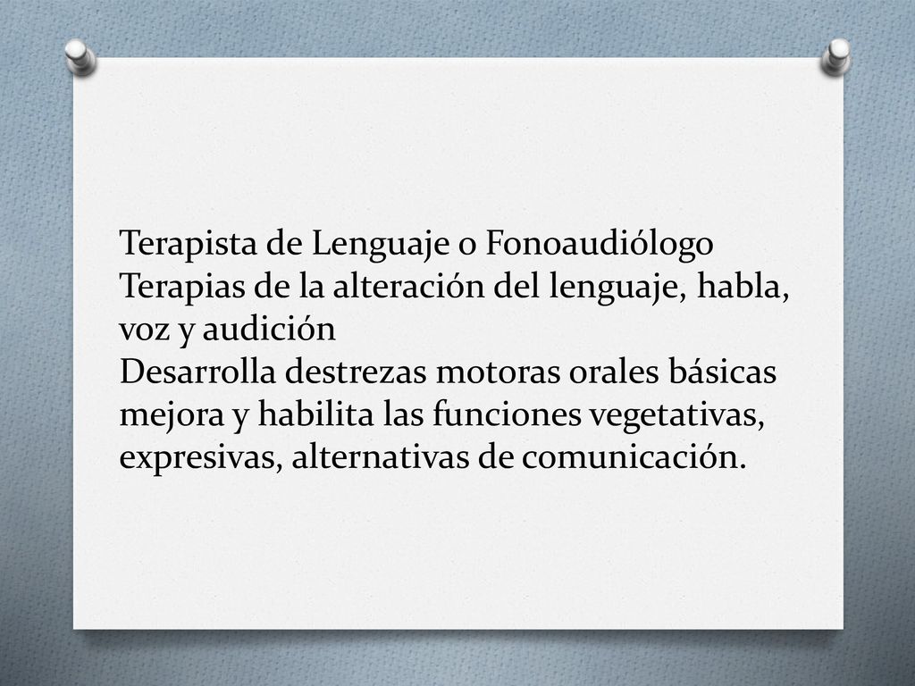 Terapista de Lenguaje o Fonoaudiólogo Terapias de la alteración del lenguaje, habla, voz y audición Desarrolla destrezas motoras orales básicas mejora y habilita las funciones vegetativas, expresivas, alternativas de comunicación.