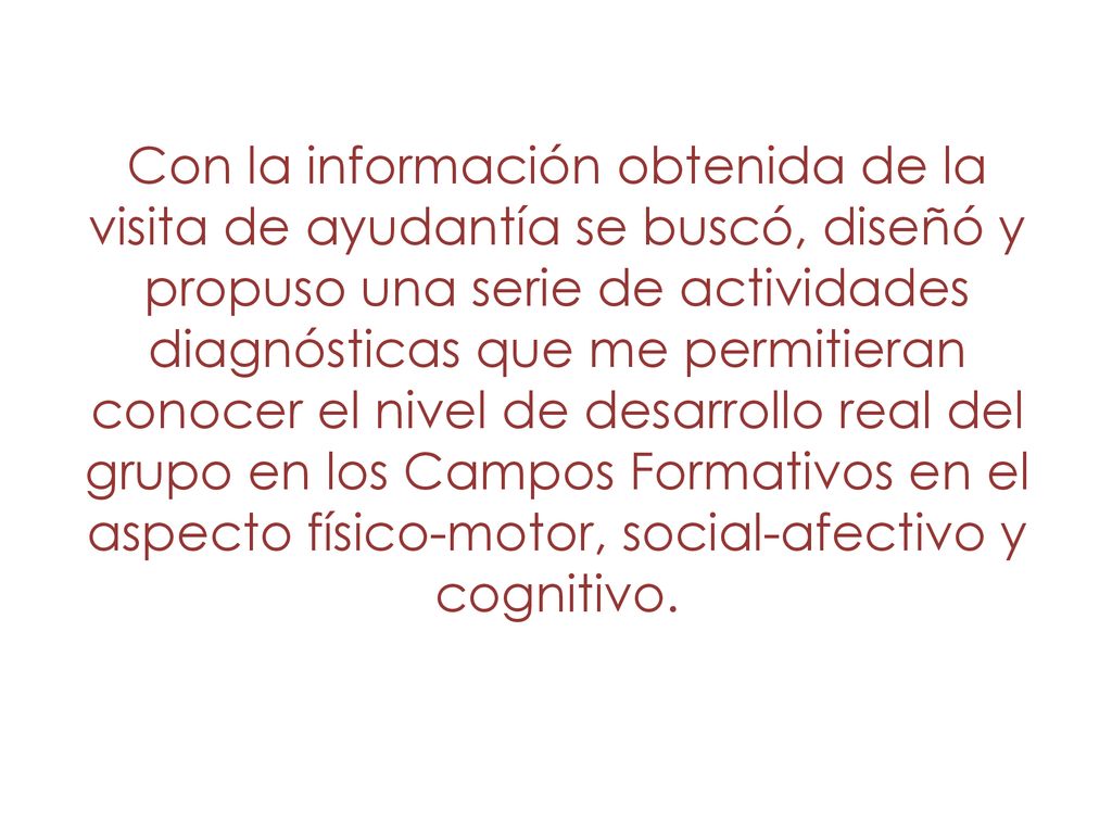 Con la información obtenida de la visita de ayudantía se buscó, diseñó y propuso una serie de actividades diagnósticas que me permitieran conocer el nivel de desarrollo real del grupo en los Campos Formativos en el aspecto físico-motor, social-afectivo y cognitivo.