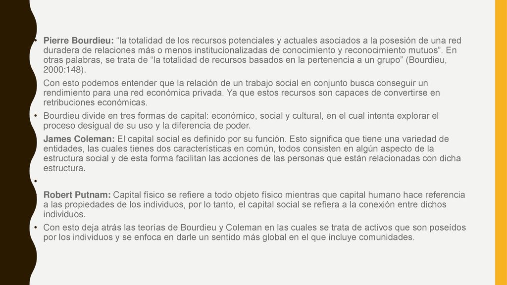 Pierre Bourdieu: la totalidad de los recursos potenciales y actuales asociados a la posesión de una red duradera de relaciones más o menos institucionalizadas de conocimiento y reconocimiento mutuos . En otras palabras, se trata de la totalidad de recursos basados en la pertenencia a un grupo (Bourdieu, 2000:148).