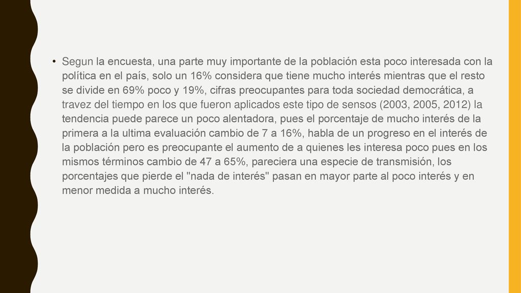 Segun la encuesta, una parte muy importante de la población esta poco interesada con la política en el país, solo un 16% considera que tiene mucho interés mientras que el resto se divide en 69% poco y 19%, cifras preocupantes para toda sociedad democrática, a travez del tiempo en los que fueron aplicados este tipo de sensos (2003, 2005, 2012) la tendencia puede parece un poco alentadora, pues el porcentaje de mucho interés de la primera a la ultima evaluación cambio de 7 a 16%, habla de un progreso en el interés de la población pero es preocupante el aumento de a quienes les interesa poco pues en los mismos términos cambio de 47 a 65%, pareciera una especie de transmisión, los porcentajes que pierde el nada de interés pasan en mayor parte al poco interés y en menor medida a mucho interés.