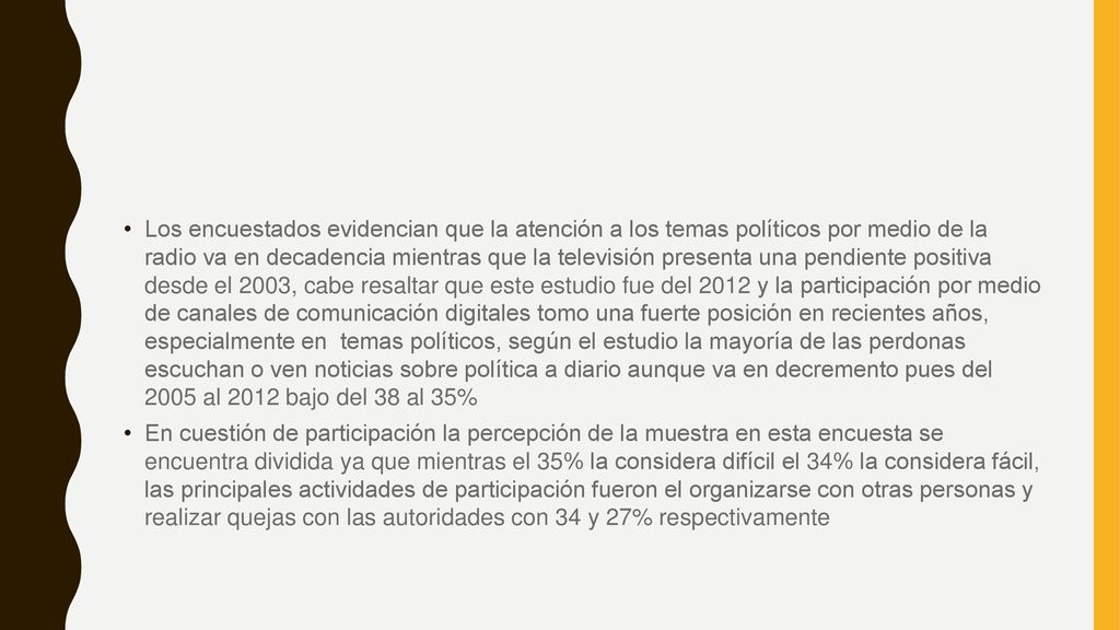 Los encuestados evidencian que la atención a los temas políticos por medio de la radio va en decadencia mientras que la televisión presenta una pendiente positiva desde el 2003, cabe resaltar que este estudio fue del 2012 y la participación por medio de canales de comunicación digitales tomo una fuerte posición en recientes años, especialmente en temas políticos, según el estudio la mayoría de las perdonas escuchan o ven noticias sobre política a diario aunque va en decremento pues del 2005 al 2012 bajo del 38 al 35%