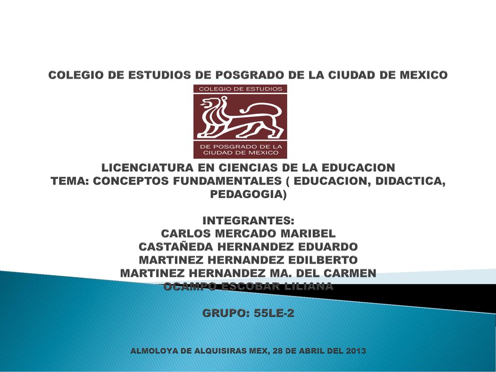 COLEGIO DE ESTUDIOS DE POSGRADO DE LA CIUDAD DE MEXICO LICENCIATURA EN CIENCIAS DE LA EDUCACION TEMA: CONCEPTOS FUNDAMENTALES ( EDUCACION, DIDACTICA, PEDAGOGIA) INTEGRANTES: CARLOS MERCADO MARIBEL CASTAÑEDA HERNANDEZ EDUARDO MARTINEZ HERNANDEZ EDILBERTO MARTINEZ HERNANDEZ MA.