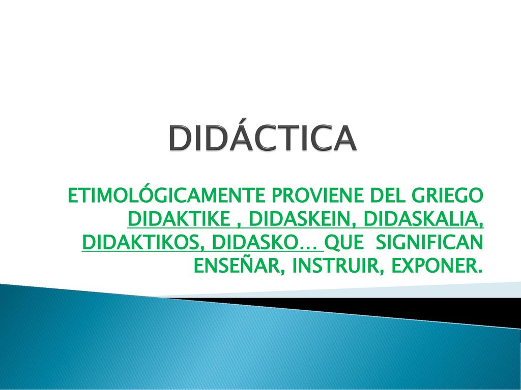 DIDÁCTICA ETIMOLÓGICAMENTE PROVIENE DEL GRIEGO DIDAKTIKE , DIDASKEIN, DIDASKALIA, DIDAKTIKOS, DIDASKO… QUE SIGNIFICAN ENSEÑAR, INSTRUIR, EXPONER.