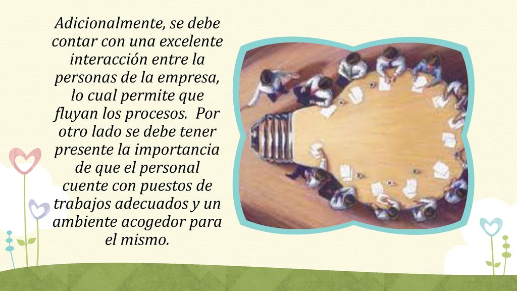 Adicionalmente, se debe contar con una excelente interacción entre la personas de la empresa, lo cual permite que fluyan los procesos. Por otro lado se debe tener presente la importancia de que el personal cuente con puestos de trabajos adecuados y un ambiente acogedor para el mismo.