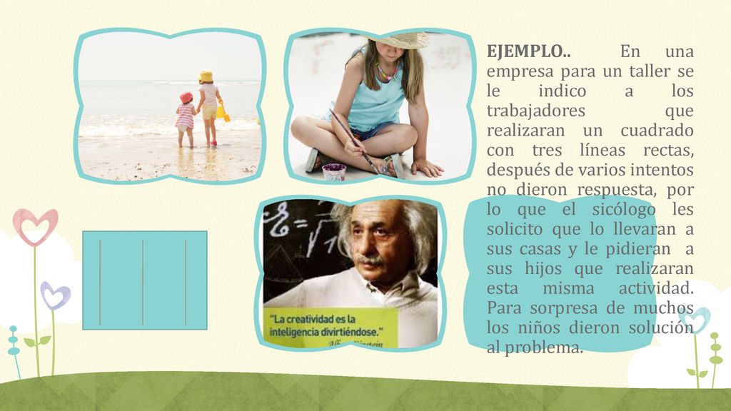 EJEMPLO.. En una empresa para un taller se le indico a los trabajadores que realizaran un cuadrado con tres líneas rectas, después de varios intentos no dieron respuesta, por lo que el sicólogo les solicito que lo llevaran a sus casas y le pidieran a sus hijos que realizaran esta misma actividad. Para sorpresa de muchos los niños dieron solución al problema.