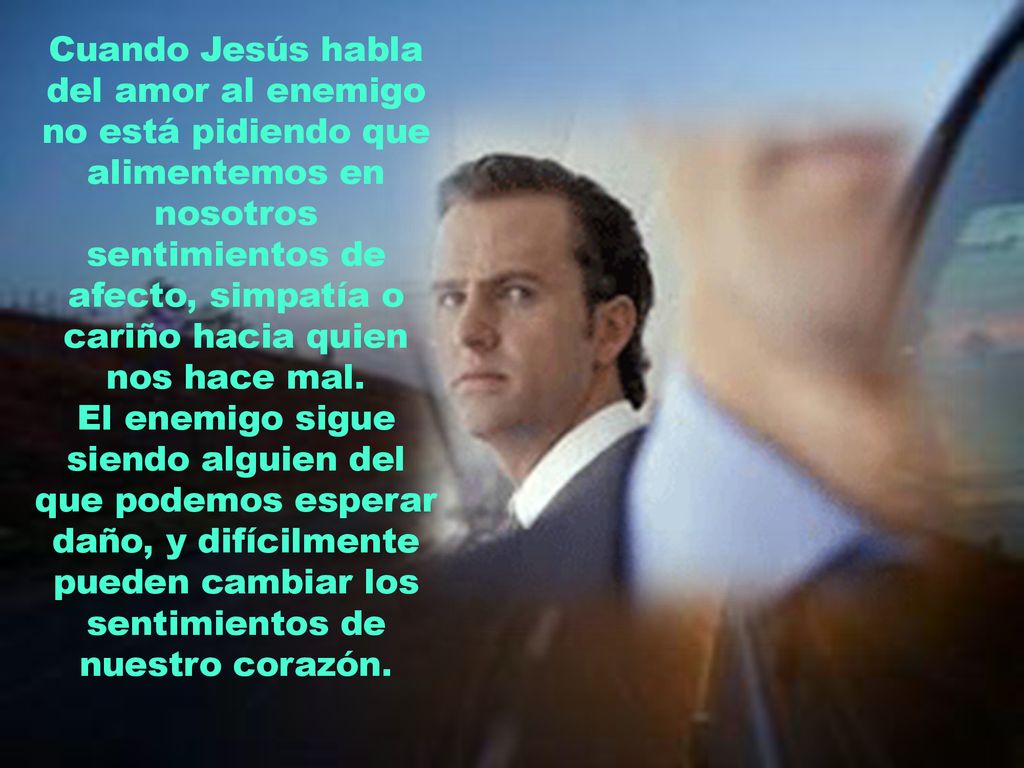 Cuando Jesús habla del amor al enemigo no está pidiendo que alimentemos en nosotros sentimientos de afecto, simpatía o cariño hacia quien nos hace mal.