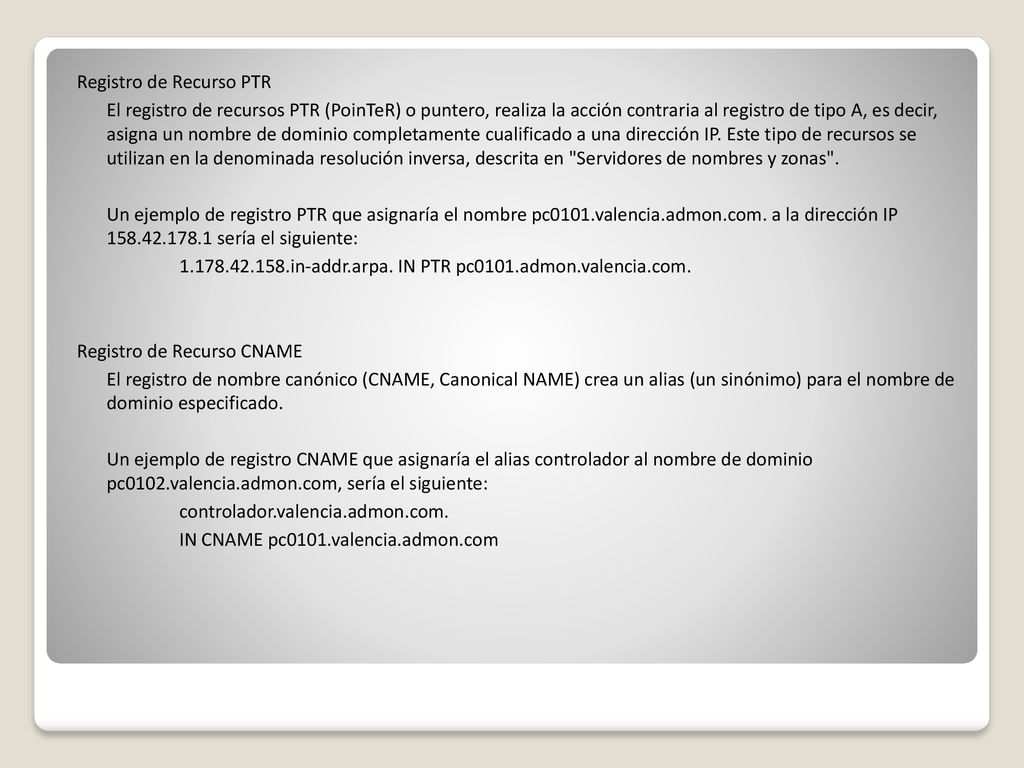 Registro de Recurso PTR El registro de recursos PTR (PoinTeR) o puntero, realiza la acción contraria al registro de tipo A, es decir, asigna un nombre de dominio completamente cualificado a una dirección IP.
