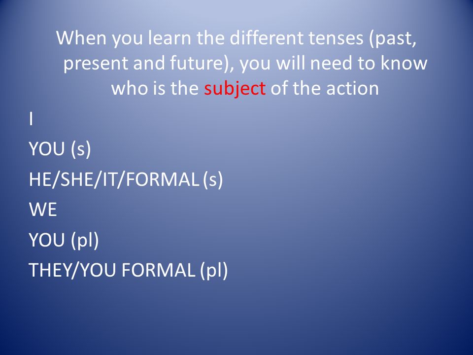 When you learn the different tenses (past, present and future), you will need to know who is the subject of the action I YOU (s) HE/SHE/IT/FORMAL (s) WE YOU (pl) THEY/YOU FORMAL (pl)