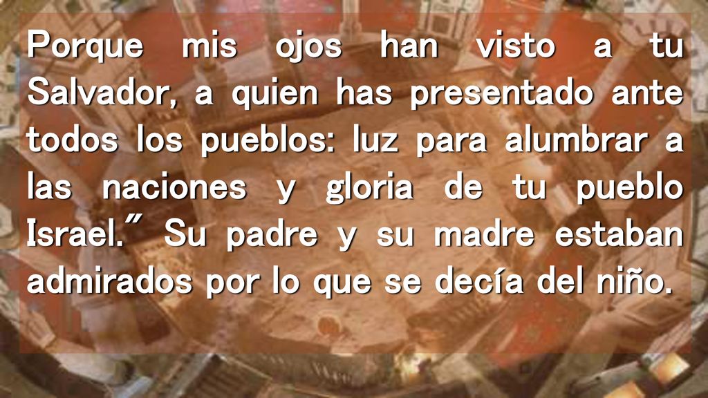 Porque mis ojos han visto a tu Salvador, a quien has presentado ante todos los pueblos: luz para alumbrar a las naciones y gloria de tu pueblo Israel. Su padre y su madre estaban admirados por lo que se decía del niño.
