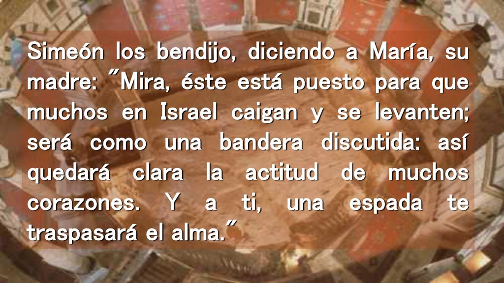 Simeón los bendijo, diciendo a María, su madre: Mira, éste está puesto para que muchos en Israel caigan y se levanten; será como una bandera discutida: así quedará clara la actitud de muchos corazones.