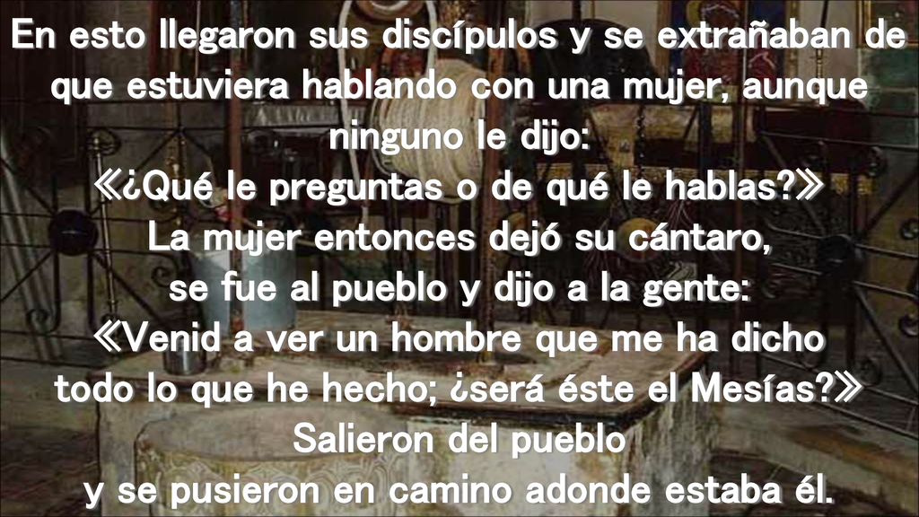 En esto llegaron sus discípulos y se extrañaban de que estuviera hablando con una mujer, aunque ninguno le dijo: «¿Qué le preguntas o de qué le hablas » La mujer entonces dejó su cántaro, se fue al pueblo y dijo a la gente: «Venid a ver un hombre que me ha dicho todo lo que he hecho; ¿será éste el Mesías » Salieron del pueblo y se pusieron en camino adonde estaba él.