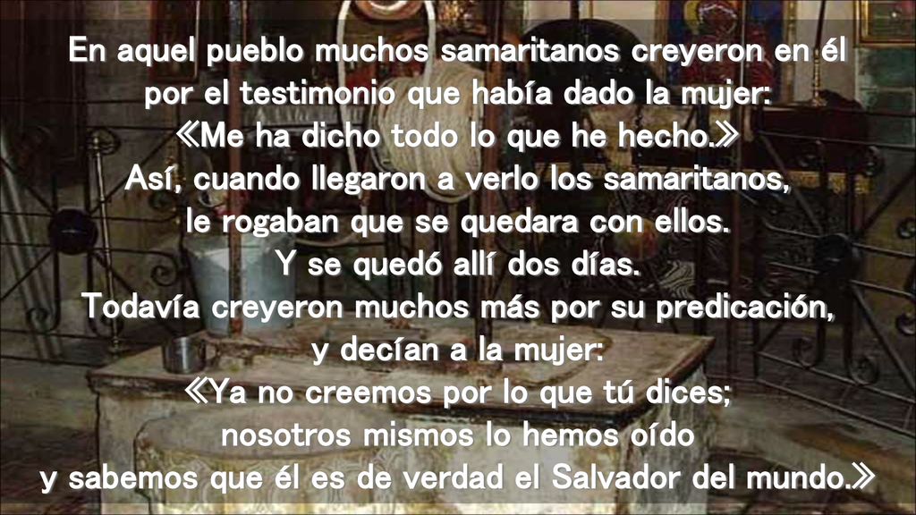 En aquel pueblo muchos samaritanos creyeron en él por el testimonio que había dado la mujer: «Me ha dicho todo lo que he hecho.» Así, cuando llegaron a verlo los samaritanos, le rogaban que se quedara con ellos.