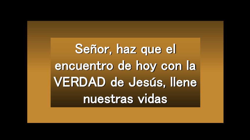 Señor, haz que el encuentro de hoy con la VERDAD de Jesús, llene nuestras vidas