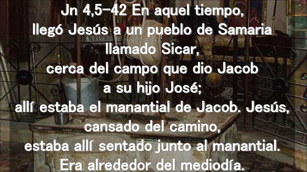 Jn 4,5-42 En aquel tiempo, llegó Jesús a un pueblo de Samaria llamado Sicar, cerca del campo que dio Jacob a su hijo José; allí estaba el manantial de Jacob.