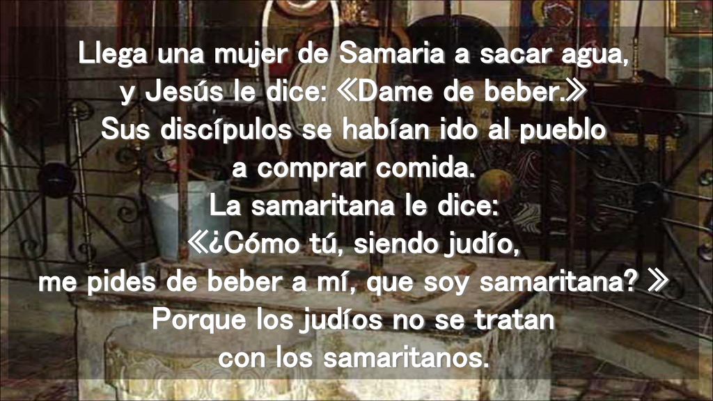Llega una mujer de Samaria a sacar agua, y Jesús le dice: «Dame de beber.» Sus discípulos se habían ido al pueblo a comprar comida.