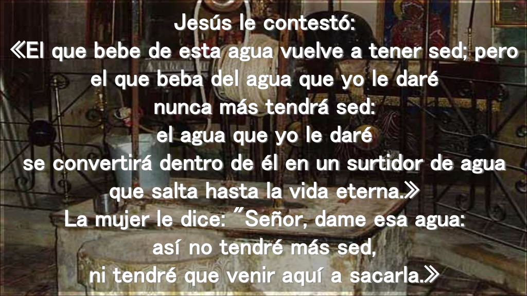 Jesús le contestó: «El que bebe de esta agua vuelve a tener sed; pero el que beba del agua que yo le daré nunca más tendrá sed: el agua que yo le daré se convertirá dentro de él en un surtidor de agua que salta hasta la vida eterna.» La mujer le dice: Señor, dame esa agua: así no tendré más sed, ni tendré que venir aquí a sacarla.»