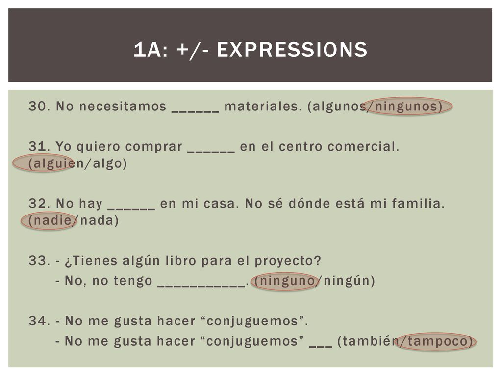 1a: +/- EXPRESSIONS 30. No necesitamos ______ materiales. (algunos/ningunos) 31. Yo quiero comprar ______ en el centro comercial. (alguien/algo)